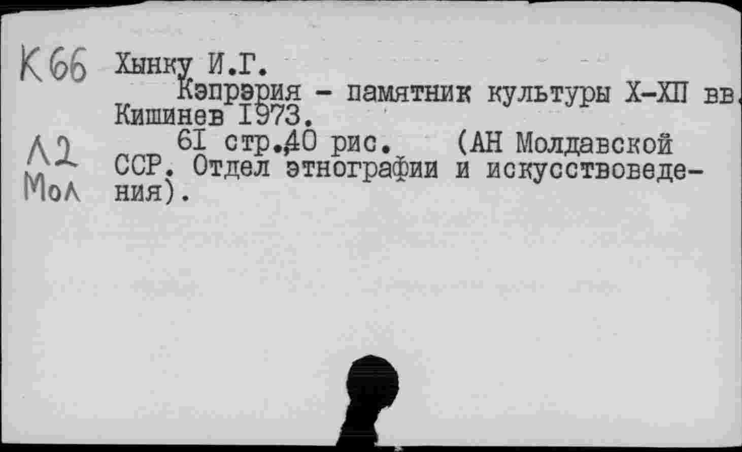 ﻿К 66 Хынку И.Г.
Кэпрэрия - памятник культуры Х-ХП вв Кишинев 1973.
д п 61 стр.,40 рис. (АН Молдавской ССР. Отдел этнографии и искусствоведе-Г10 А ния).